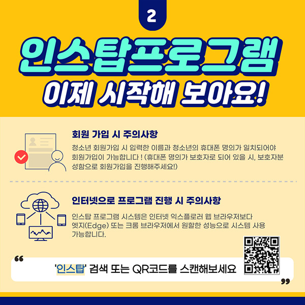 2. 인스탑프로그램 이제 시작해 보아요! 회원가입 시 주의사항 : 청소년 회운가입 시 입력한 이름과 청소년의 휴대폰 명의가 일치되어야 회원가입이 가능합니다! (휴대폰 명의가 보호자로 되어 있을 시, 보호자분 성함으로 회원가입을 진행해주세요!) 인터넷으로 프로그램 진행 시 주의사항 : 인스탑 프로그램 시스템은 인터넷 익스플로러 웹 브라우저보다 엣지(Edge) 또는 크롬 브라우저에서 원활한 성능으로 시스템 사용 가능합니다. '인스탑' 검색 또는 QR코드를 스캔해보세요.