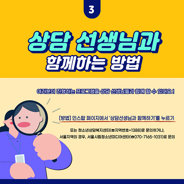 3. 상담사 선생님과 함께하는 방법 : 여러분이 진행하는 프로그램을 상담 선생님들과 함께 할 수 있어요! [방법] 인스탑 페이지에서 '상담선생님과 함께하기'를 누르기 또는 청소년상담복지센터(☎지역번호+1388)로 문의하거나, 서울지역의 경우, 서울시립청소년미디어센터(☎070-7165-1031)로 문의